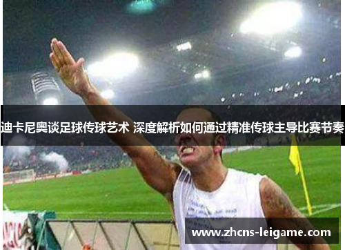 迪卡尼奥谈足球传球艺术 深度解析如何通过精准传球主导比赛节奏