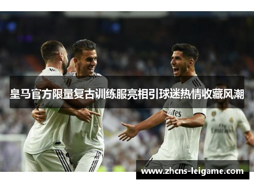 皇马官方限量复古训练服亮相引球迷热情收藏风潮