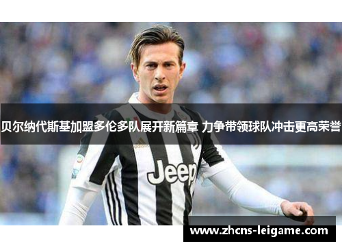 贝尔纳代斯基加盟多伦多队展开新篇章 力争带领球队冲击更高荣誉