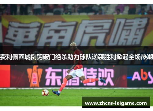 费利佩蓉城倒钩破门绝杀助力球队逆袭胜利掀起全场热潮